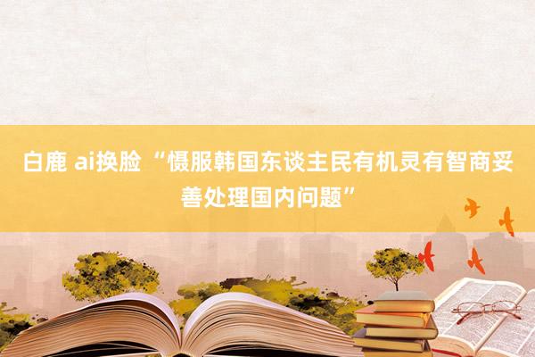 白鹿 ai换脸 “慑服韩国东谈主民有机灵有智商妥善处理国内问题”