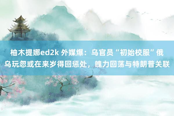 柚木提娜ed2k 外媒爆：乌官员“初始校服”俄乌玩忽或在来岁得回惩处，魄力回荡与特朗普关联