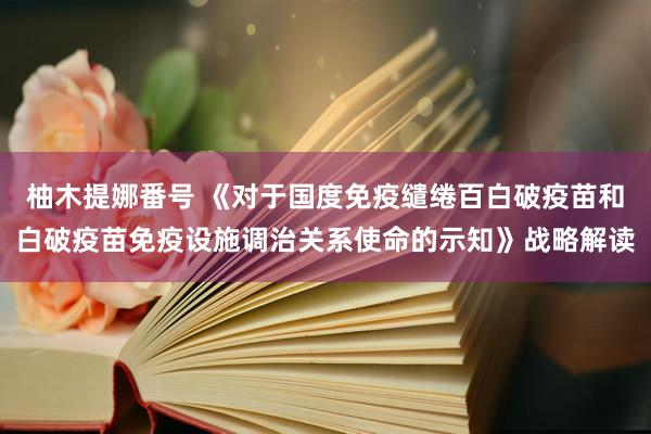 柚木提娜番号 《对于国度免疫缱绻百白破疫苗和白破疫苗免疫设施调治关系使命的示知》战略解读