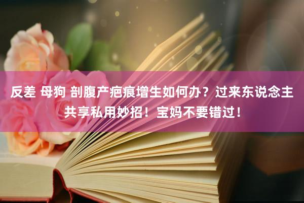 反差 母狗 剖腹产疤痕增生如何办？过来东说念主共享私用妙招！宝妈不要错过！