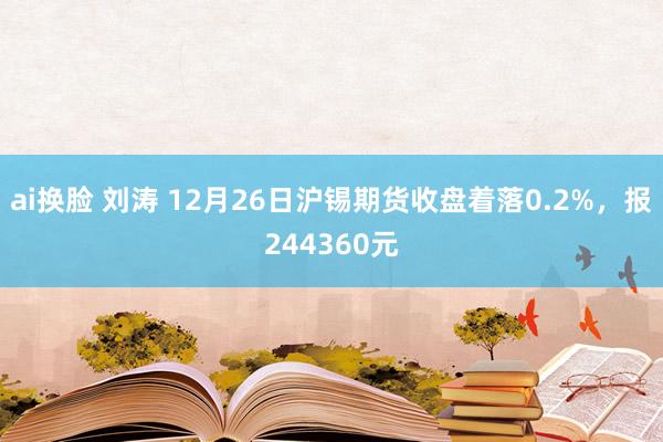 ai换脸 刘涛 12月26日沪锡期货收盘着落0.2%，报244360元