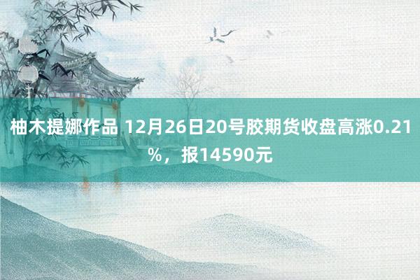 柚木提娜作品 12月26日20号胶期货收盘高涨0.21%，报14590元