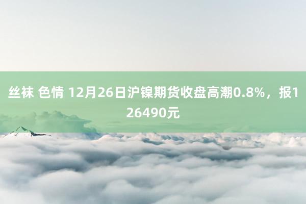 丝袜 色情 12月26日沪镍期货收盘高潮0.8%，报126490元