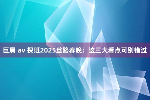 巨屌 av 探班2025丝路春晚：这三大看点可别错过