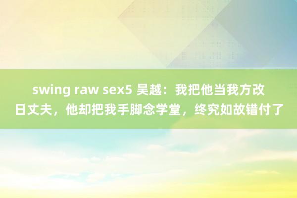 swing raw sex5 吴越：我把他当我方改日丈夫，他却把我手脚念学堂，终究如故错付了