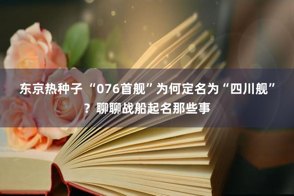 东京热种子 “076首舰”为何定名为“四川舰”？聊聊战船起名那些事