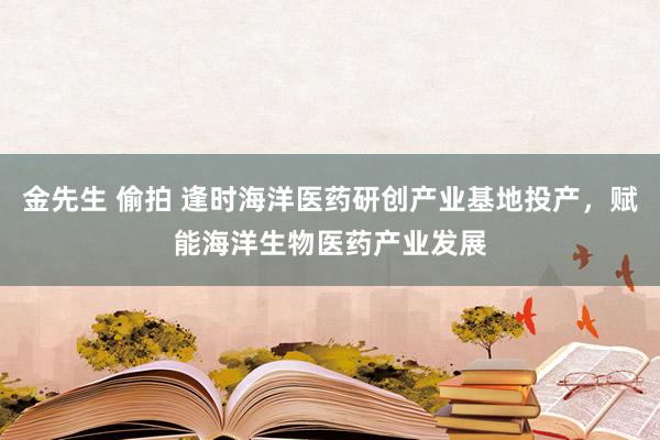 金先生 偷拍 逢时海洋医药研创产业基地投产，赋能海洋生物医药产业发展