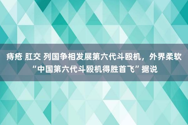 痔疮 肛交 列国争相发展第六代斗殴机，外界柔软“中国第六代斗殴机得胜首飞”据说