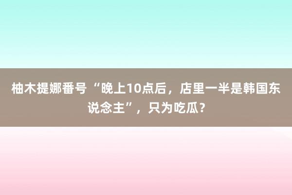 柚木提娜番号 “晚上10点后，店里一半是韩国东说念主”，只为吃瓜？