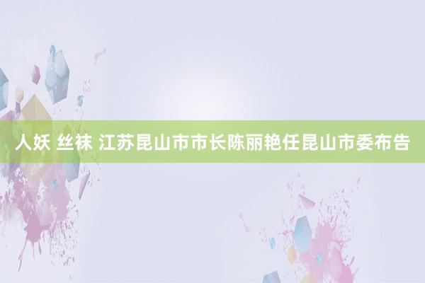 人妖 丝袜 江苏昆山市市长陈丽艳任昆山市委布告