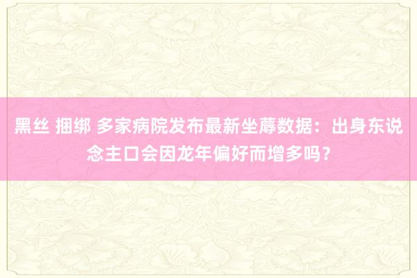 黑丝 捆绑 多家病院发布最新坐蓐数据：出身东说念主口会因龙年偏好而增多吗？