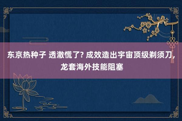 东京热种子 透澈慌了? 成效造出宇宙顶级剃须刀， 龙套海外技能阻塞