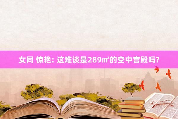 女同 惊艳: 这难谈是289㎡的空中宫殿吗?