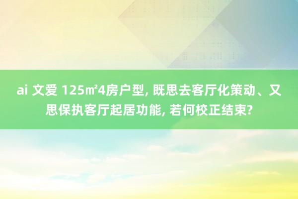 ai 文爱 125㎡4房户型， 既思去客厅化策动、又思保执客厅起居功能， 若何校正结束?