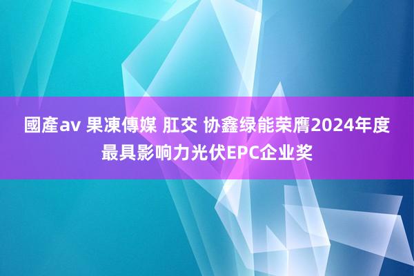 國產av 果凍傳媒 肛交 协鑫绿能荣膺2024年度最具影响力光伏EPC企业奖