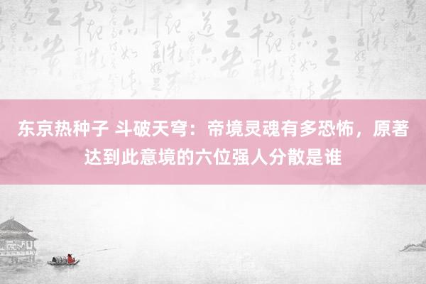 东京热种子 斗破天穹：帝境灵魂有多恐怖，原著达到此意境的六位强人分散是谁