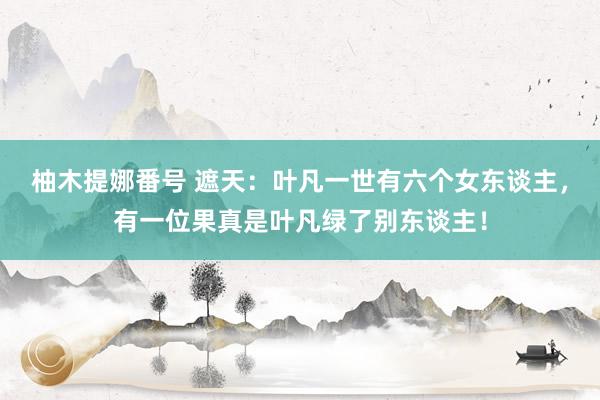 柚木提娜番号 遮天：叶凡一世有六个女东谈主，有一位果真是叶凡绿了别东谈主！