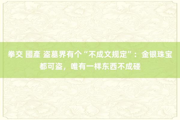 拳交 國產 盗墓界有个“不成文规定”：金银珠宝都可盗，唯有一样东西不成碰