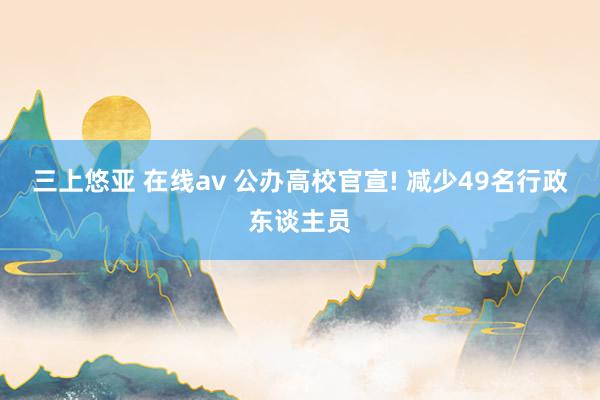 三上悠亚 在线av 公办高校官宣! 减少49名行政东谈主员