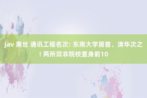 jav 黑丝 通讯工程名次: 东南大学居首、清华次之! 两所双非院校置身前10