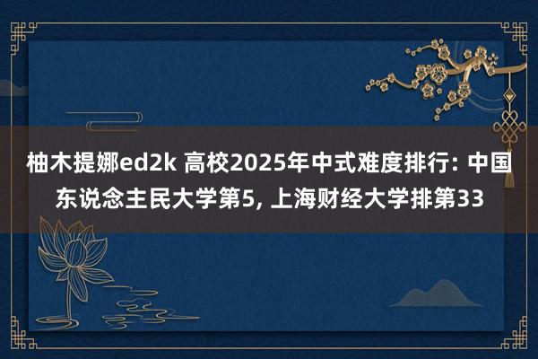 柚木提娜ed2k 高校2025年中式难度排行: 中国东说念主民大学第5， 上海财经大学排第33