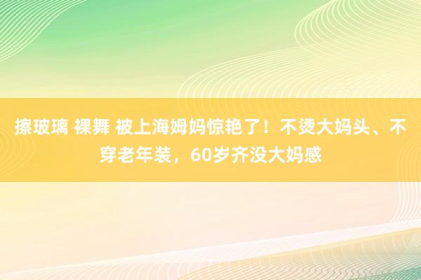 擦玻璃 裸舞 被上海姆妈惊艳了！不烫大妈头、不穿老年装，60岁齐没大妈感