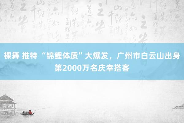 裸舞 推特 “锦鲤体质”大爆发，广州市白云山出身第2000万名庆幸搭客