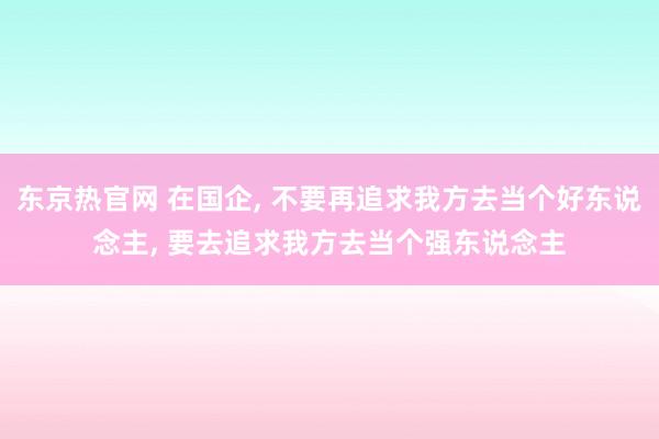 东京热官网 在国企， 不要再追求我方去当个好东说念主， 要去追求我方去当个强东说念主