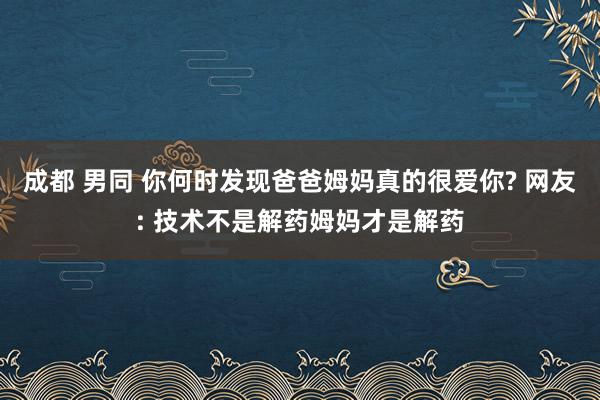 成都 男同 你何时发现爸爸姆妈真的很爱你? 网友: 技术不是解药姆妈才是解药