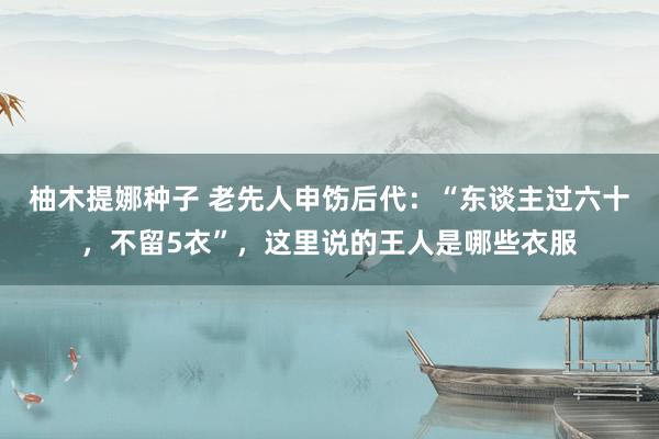 柚木提娜种子 老先人申饬后代：“东谈主过六十，不留5衣”，这里说的王人是哪些衣服