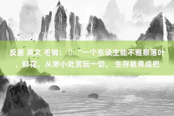 反差 英文 毛姆： ​“一个东谈主能不雅察落叶，鲜花，从渺小处赏玩一切， 生存就弗成把