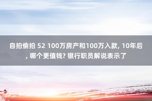 自拍偷拍 52 100万房产和100万入款， 10年后， 哪个更值钱? 银行职员解说表示了