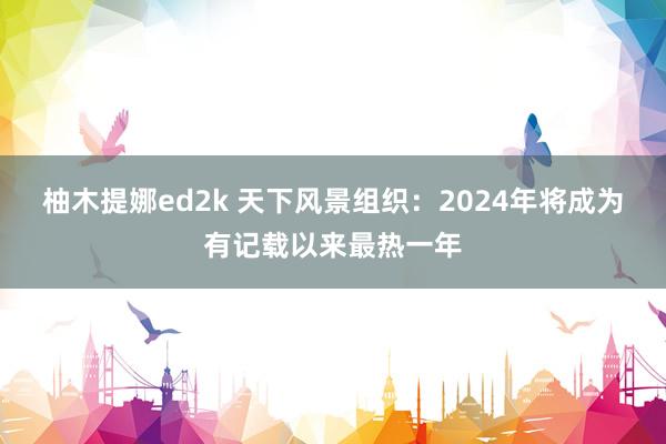 柚木提娜ed2k 天下风景组织：2024年将成为有记载以来最热一年