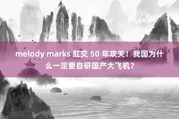 melody marks 肛交 50 年攻关！我国为什么一定要自研国产大飞机？