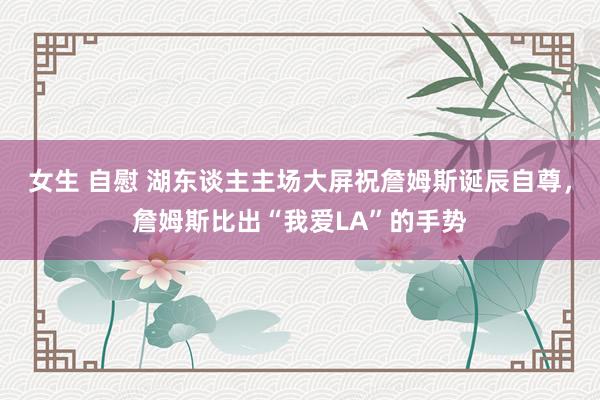 女生 自慰 湖东谈主主场大屏祝詹姆斯诞辰自尊，詹姆斯比出“我爱LA”的手势