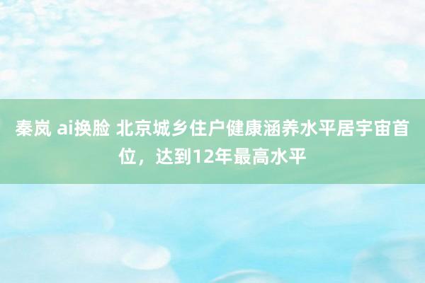 秦岚 ai换脸 北京城乡住户健康涵养水平居宇宙首位，达到12年最高水平