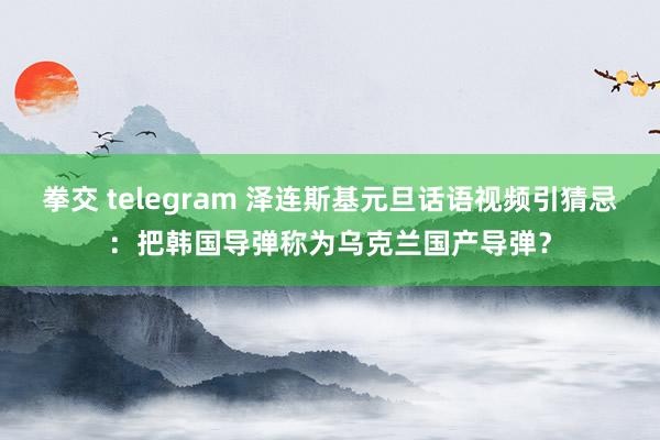 拳交 telegram 泽连斯基元旦话语视频引猜忌：把韩国导弹称为乌克兰国产导弹？