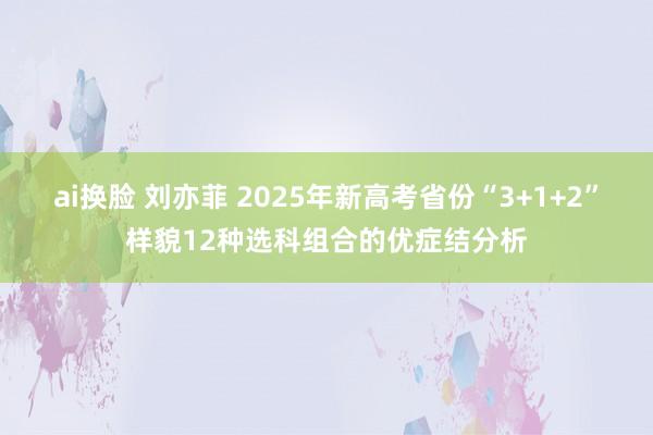 ai换脸 刘亦菲 2025年新高考省份“3+1+2”样貌12种选科组合的优症结分析