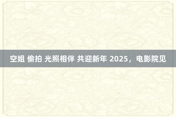 空姐 偷拍 光照相伴 共迎新年 2025，电影院见