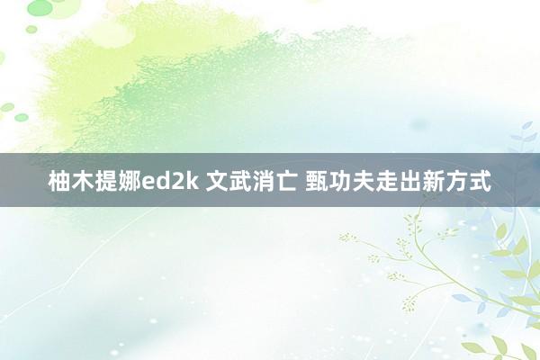 柚木提娜ed2k 文武消亡 甄功夫走出新方式