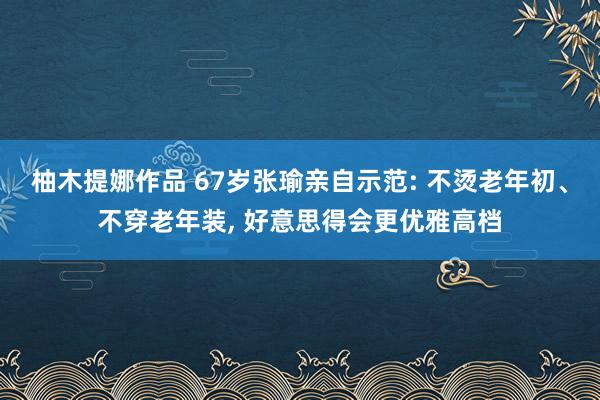 柚木提娜作品 67岁张瑜亲自示范: 不烫老年初、不穿老年装， 好意思得会更优雅高档