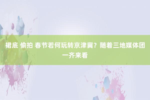 裙底 偷拍 春节若何玩转京津冀？随着三地媒体团一齐来看