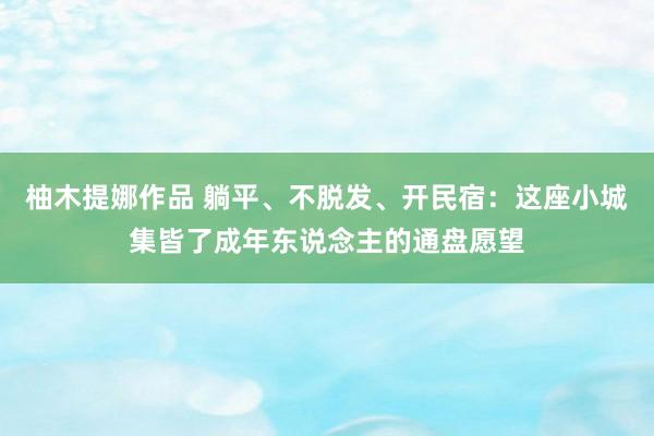 柚木提娜作品 躺平、不脱发、开民宿：这座小城集皆了成年东说念主的通盘愿望