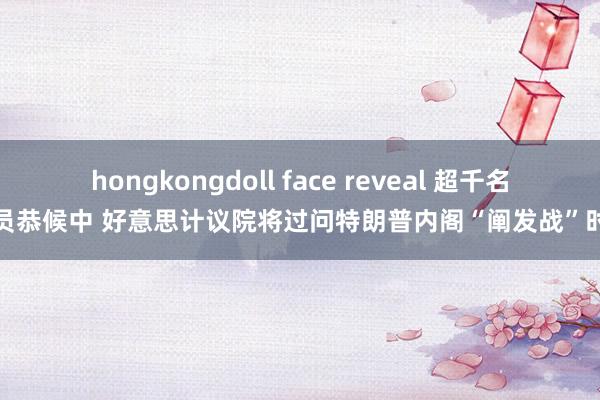 hongkongdoll face reveal 超千名官员恭候中 好意思计议院将过问特朗普内阁“阐发战”时候