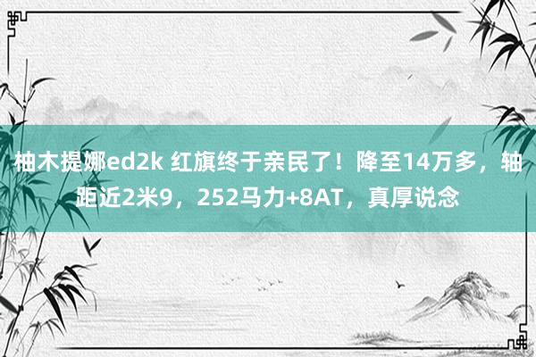 柚木提娜ed2k 红旗终于亲民了！降至14万多，轴距近2米9，252马力+8AT，真厚说念