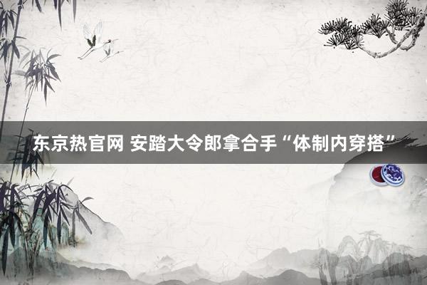 东京热官网 安踏大令郎拿合手“体制内穿搭”