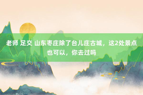 老师 足交 山东枣庄除了台儿庄古城，这2处景点也可以，你去过吗