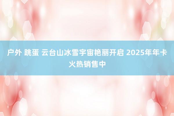 户外 跳蛋 云台山冰雪宇宙艳丽开启 2025年年卡火热销售中