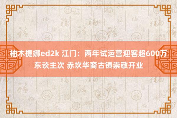 柚木提娜ed2k 江门：两年试运营迎客超600万东谈主次 赤坎华裔古镇崇敬开业