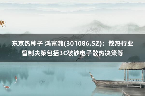 东京热种子 鸿富瀚(301086.SZ)：散热行业管制决策包括3C破钞电子散热决策等